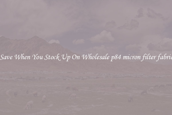 Save When You Stock Up On Wholesale p84 micron filter fabric