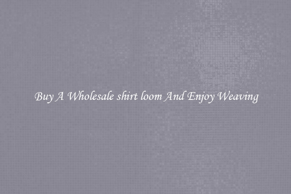 Buy A Wholesale shirt loom And Enjoy Weaving