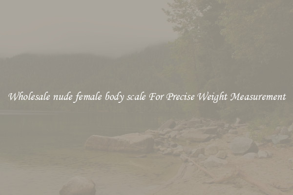 Wholesale nude female body scale For Precise Weight Measurement