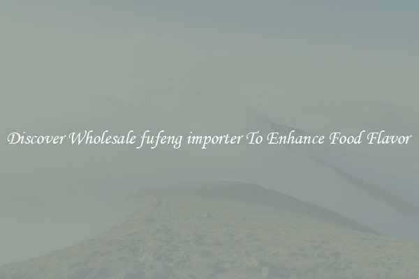 Discover Wholesale fufeng importer To Enhance Food Flavor 
